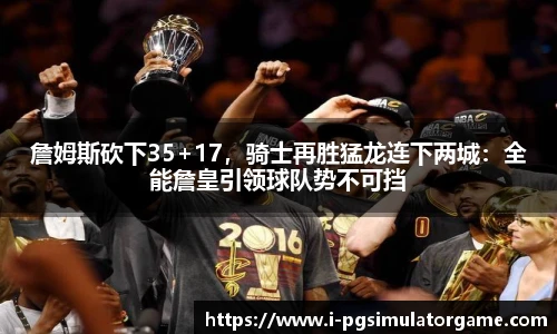 詹姆斯砍下35+17，骑士再胜猛龙连下两城：全能詹皇引领球队势不可挡